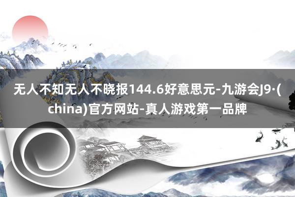 无人不知无人不晓报144.6好意思元-九游会J9·(china)官方网站-真人游戏第一品牌