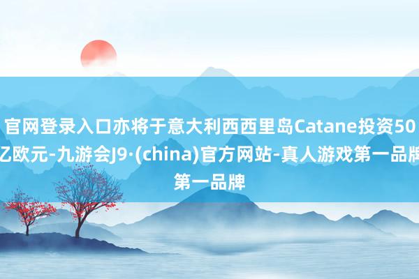官网登录入口亦将于意大利西西里岛Catane投资50亿欧元-九游会J9·(china)官方网站-真人游戏第一品牌