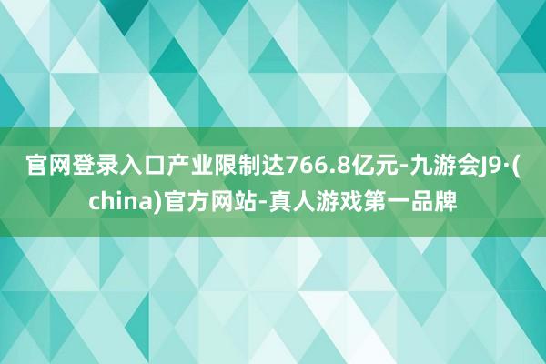 官网登录入口产业限制达766.8亿元-九游会J9·(china)官方网站-真人游戏第一品牌