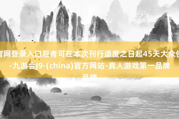 官网登录入口后者可在本次刊行适度之日起45天大众使-九游会J9·(china)官方网站-真人游戏第一品牌