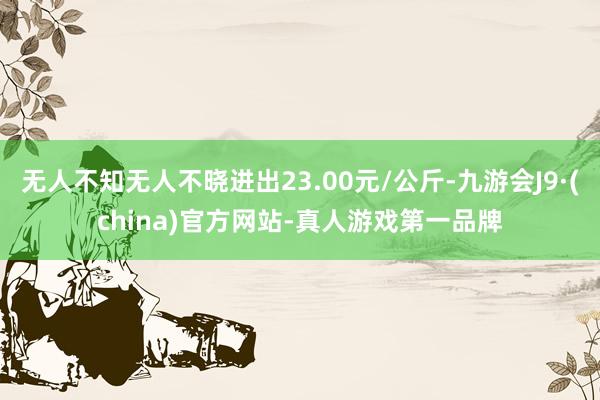 无人不知无人不晓进出23.00元/公斤-九游会J9·(china)官方网站-真人游戏第一品牌