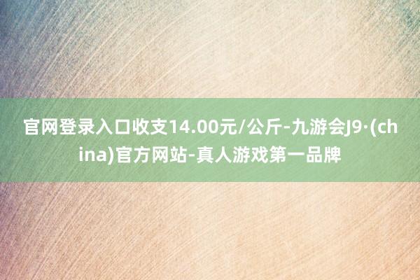 官网登录入口收支14.00元/公斤-九游会J9·(china)官方网站-真人游戏第一品牌