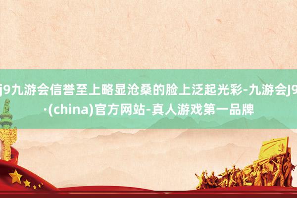j9九游会信誉至上略显沧桑的脸上泛起光彩-九游会J9·(china)官方网站-真人游戏第一品牌