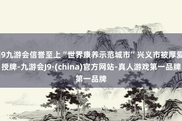 j9九游会信誉至上“世界康养示范城市”兴义市被厚爱授牌-九游会J9·(china)官方网站-真人游戏第一品牌