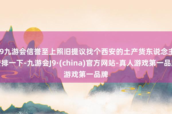 j9九游会信誉至上照旧提议找个西安的土产货东说念主安排一下-九游会J9·(china)官方网站-真人游戏第一品牌