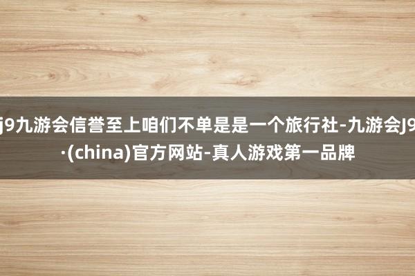 j9九游会信誉至上咱们不单是是一个旅行社-九游会J9·(china)官方网站-真人游戏第一品牌