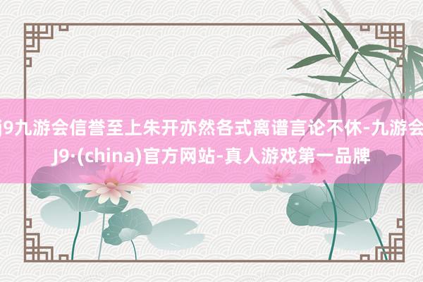 j9九游会信誉至上朱开亦然各式离谱言论不休-九游会J9·(china)官方网站-真人游戏第一品牌