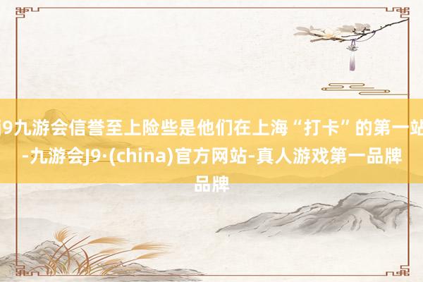 j9九游会信誉至上险些是他们在上海“打卡”的第一站-九游会J9·(china)官方网站-真人游戏第一品牌