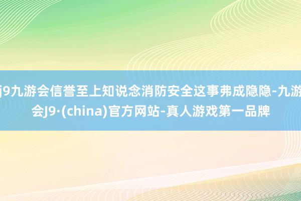 j9九游会信誉至上知说念消防安全这事弗成隐隐-九游会J9·(china)官方网站-真人游戏第一品牌