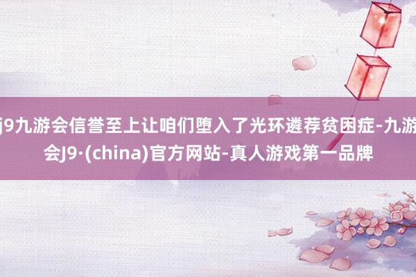 j9九游会信誉至上让咱们堕入了光环遴荐贫困症-九游会J9·(china)官方网站-真人游戏第一品牌