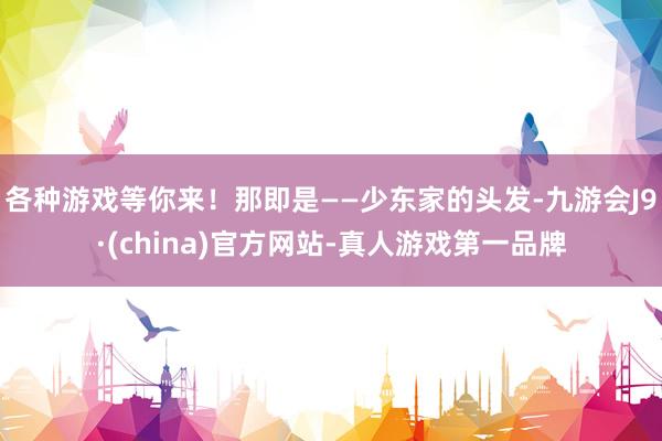 各种游戏等你来！那即是——少东家的头发-九游会J9·(china)官方网站-真人游戏第一品牌