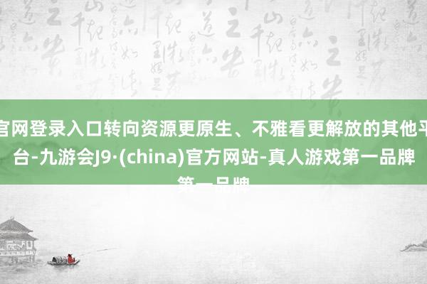 官网登录入口转向资源更原生、不雅看更解放的其他平台-九游会J9·(china)官方网站-真人游戏第一品牌