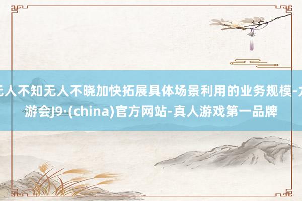 无人不知无人不晓加快拓展具体场景利用的业务规模-九游会J9·(china)官方网站-真人游戏第一品牌