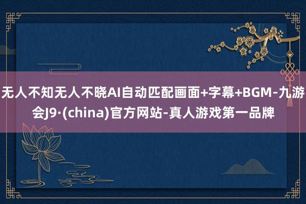 无人不知无人不晓AI自动匹配画面+字幕+BGM-九游会J9·(china)官方网站-真人游戏第一品牌