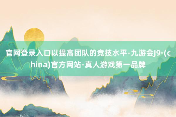 官网登录入口以提高团队的竞技水平-九游会J9·(china)官方网站-真人游戏第一品牌