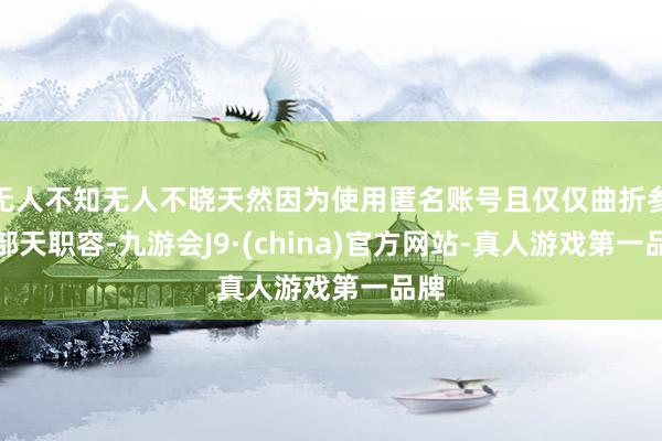 无人不知无人不晓天然因为使用匿名账号且仅仅曲折参与部天职容-九游会J9·(china)官方网站-真人游戏第一品牌