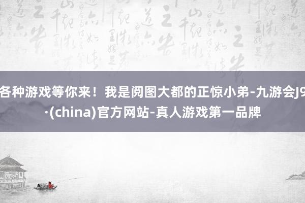 各种游戏等你来！我是阅图大都的正惊小弟-九游会J9·(china)官方网站-真人游戏第一品牌
