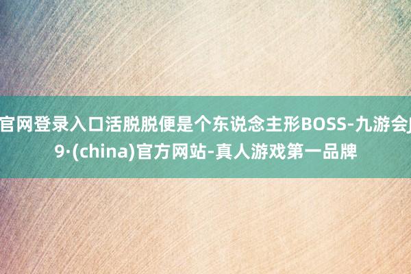 官网登录入口活脱脱便是个东说念主形BOSS-九游会J9·(china)官方网站-真人游戏第一品牌