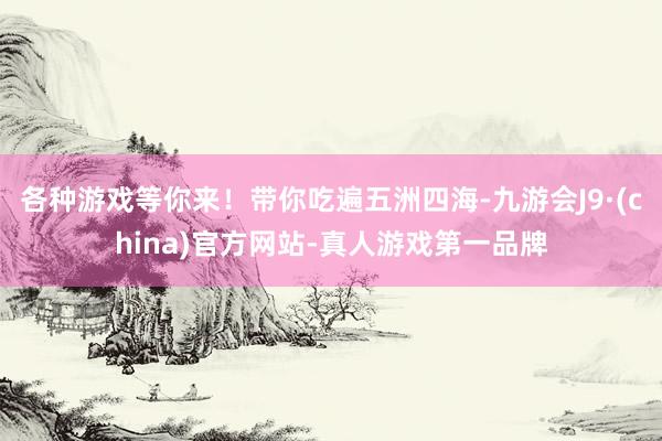 各种游戏等你来！带你吃遍五洲四海-九游会J9·(china)官方网站-真人游戏第一品牌