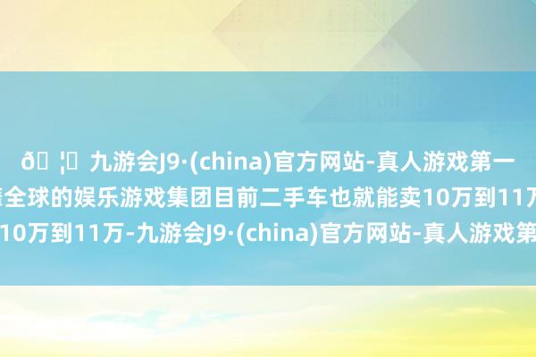 🦄九游会J9·(china)官方网站-真人游戏第一品牌【登录入口】风靡全球的娱乐游戏集团目前二手车也就能卖10万到11万-九游会J9·(china)官方网站-真人游戏第一品牌