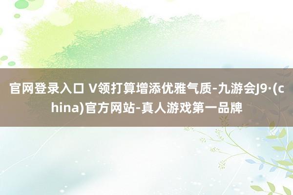 官网登录入口 V领打算增添优雅气质-九游会J9·(china)官方网站-真人游戏第一品牌