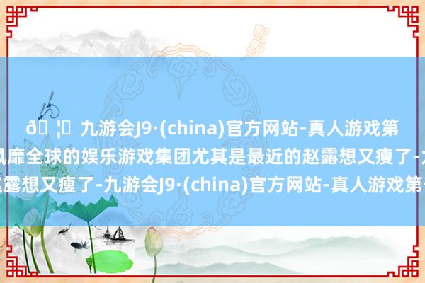🦄九游会J9·(china)官方网站-真人游戏第一品牌【登录入口】风靡全球的娱乐游戏集团尤其是最近的赵露想又瘦了-九游会J9·(china)官方网站-真人游戏第一品牌