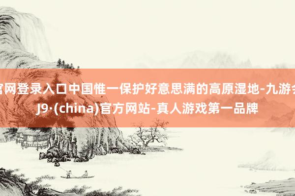 官网登录入口中国惟一保护好意思满的高原湿地-九游会J9·(china)官方网站-真人游戏第一品牌
