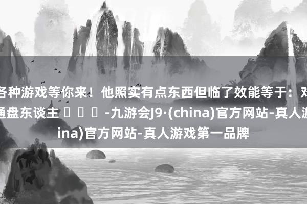 各种游戏等你来！他照实有点东西但临了效能等于：对等的得罪了通盘东谈主 ​​​-九游会J9·(china)官方网站-真人游戏第一品牌