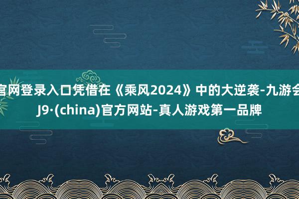 官网登录入口凭借在《乘风2024》中的大逆袭-九游会J9·(china)官方网站-真人游戏第一品牌