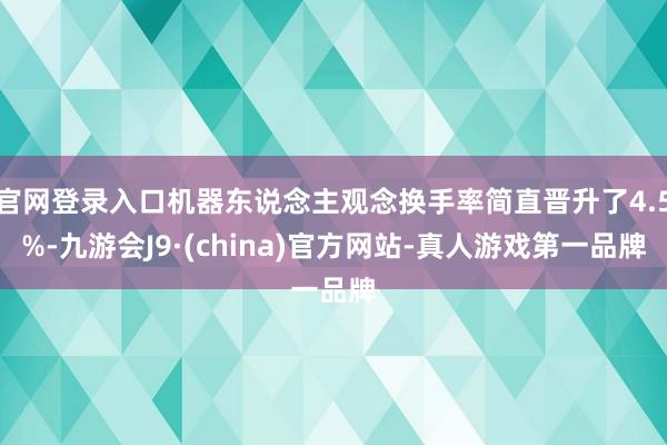 官网登录入口机器东说念主观念换手率简直晋升了4.5%-九游会J9·(china)官方网站-真人游戏第一品牌