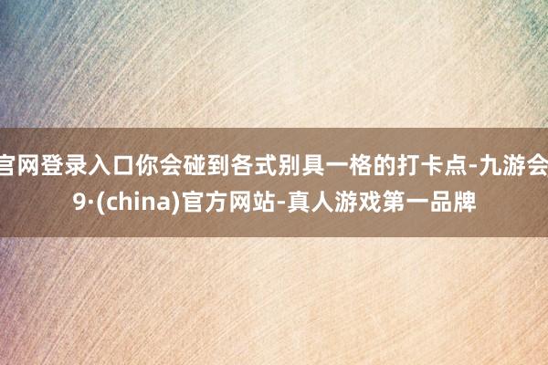 官网登录入口你会碰到各式别具一格的打卡点-九游会J9·(china)官方网站-真人游戏第一品牌