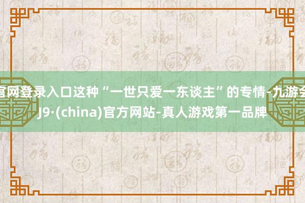 官网登录入口这种“一世只爱一东谈主”的专情-九游会J9·(china)官方网站-真人游戏第一品牌