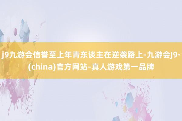 j9九游会信誉至上年青东谈主在逆袭路上-九游会J9·(china)官方网站-真人游戏第一品牌