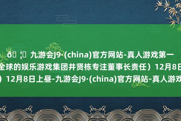 🦄九游会J9·(china)官方网站-真人游戏第一品牌【登录入口】风靡全球的娱乐游戏集团井贤栋专注董事长责任）12月8日上昼-九游会J9·(china)官方网站-真人游戏第一品牌