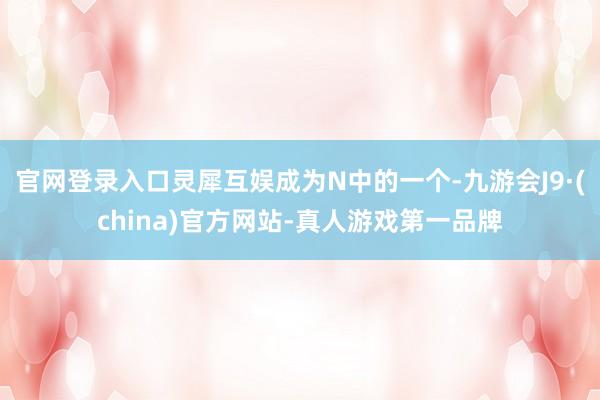 官网登录入口灵犀互娱成为N中的一个-九游会J9·(china)官方网站-真人游戏第一品牌
