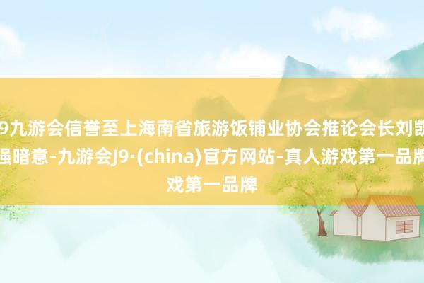 j9九游会信誉至上海南省旅游饭铺业协会推论会长刘凯强暗意-九游会J9·(china)官方网站-真人游戏第一品牌