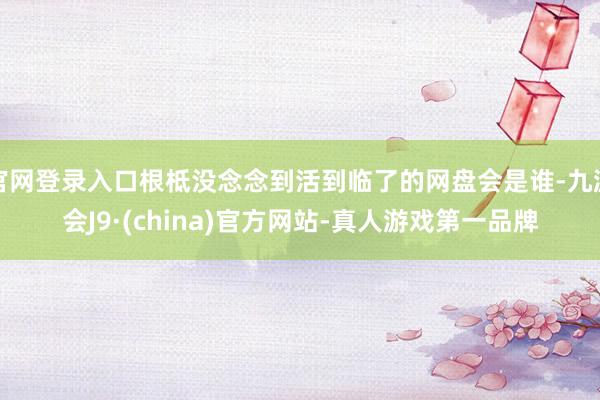 官网登录入口根柢没念念到活到临了的网盘会是谁-九游会J9·(china)官方网站-真人游戏第一品牌