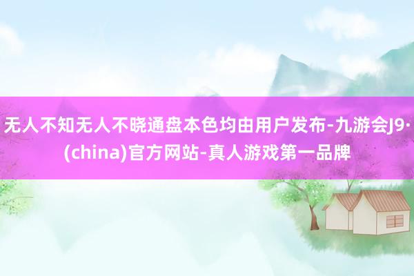 无人不知无人不晓通盘本色均由用户发布-九游会J9·(china)官方网站-真人游戏第一品牌