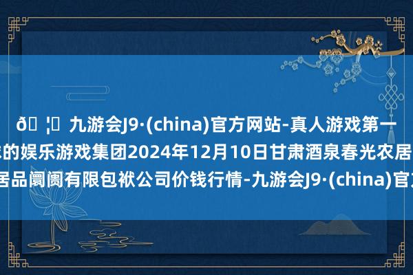 🦄九游会J9·(china)官方网站-真人游戏第一品牌【登录入口】风靡全球的娱乐游戏集团2024年12月10日甘肃酒泉春光农居品阛阓有限包袱公司价钱行情-九游会J9·(china)官方网站-真人游戏第一品牌