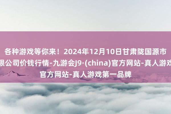 各种游戏等你来!2024年12月10日甘肃陇国源市集惩处有限公司价钱行情-九游会J9·(china)官方网站-真人游戏第一品牌