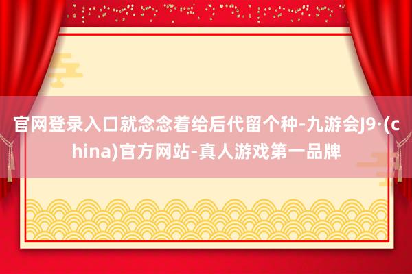 官网登录入口就念念着给后代留个种-九游会J9·(china)官方网站-真人游戏第一品牌