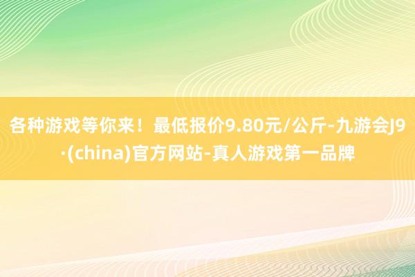 各种游戏等你来!最低报价9.80元/公斤-九游会J9·(china)官方网站-真人游戏第一品牌