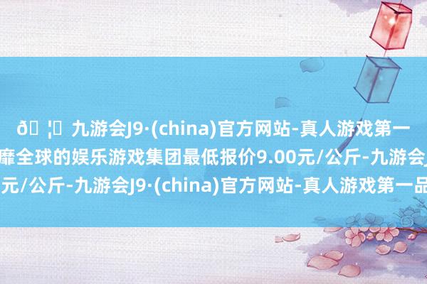 🦄九游会J9·(china)官方网站-真人游戏第一品牌【登录入口】风靡全球的娱乐游戏集团最低报价9.00元/公斤-九游会J9·(china)官方网站-真人游戏第一品牌