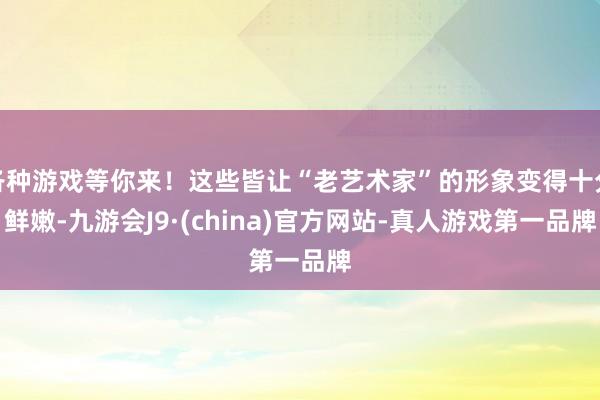 各种游戏等你来！这些皆让“老艺术家”的形象变得十分鲜嫩-九游会J9·(china)官方网站-真人游戏第一品牌