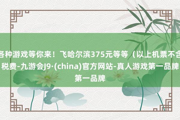 各种游戏等你来！飞哈尔滨375元等等（以上机票不含税费-九游会J9·(china)官方网站-真人游戏第一品牌