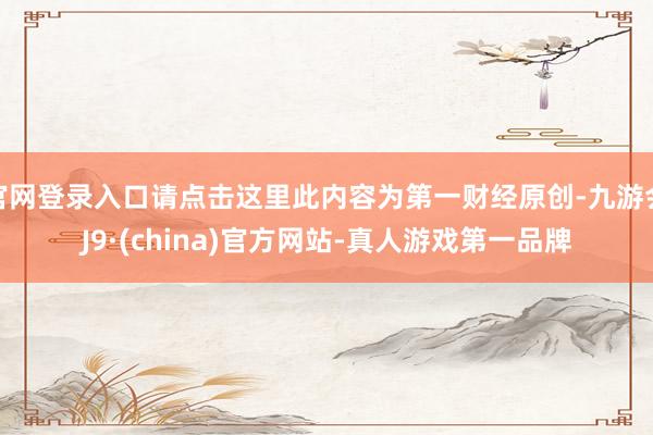 官网登录入口请点击这里此内容为第一财经原创-九游会J9·(china)官方网站-真人游戏第一品牌