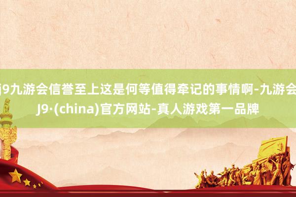 j9九游会信誉至上这是何等值得牵记的事情啊-九游会J9·(china)官方网站-真人游戏第一品牌