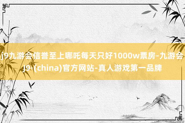 j9九游会信誉至上哪吒每天只好1000w票房-九游会J9·(china)官方网站-真人游戏第一品牌