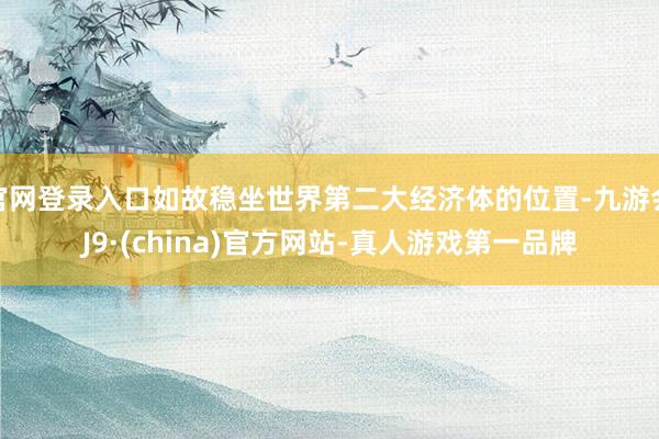 官网登录入口如故稳坐世界第二大经济体的位置-九游会J9·(china)官方网站-真人游戏第一品牌