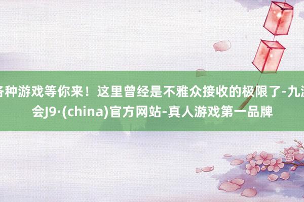 各种游戏等你来！这里曾经是不雅众接收的极限了-九游会J9·(china)官方网站-真人游戏第一品牌